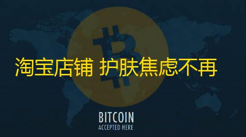 暗区突围辅助网淘宝店铺 护肤焦虑不再�！掌握正确护肤姿势，轻松解决暗沉干燥敏感问题